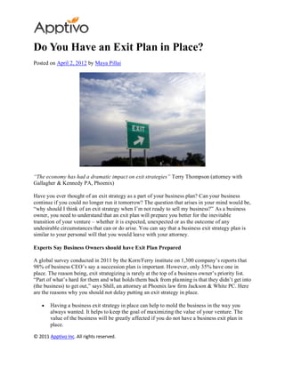 Do You Have an Exit Plan in Place?
Posted on April 2, 2012 by Maya Pillai




“The economy has had a dramatic impact on exit strategies” Terry Thompson (attorney with
Gallagher & Kennedy PA, Phoenix)

Have you ever thought of an exit strategy as a part of your business plan? Can your business
continue if you could no longer run it tomorrow? The question that arises in your mind would be,
“why should I think of an exit strategy when I’m not ready to sell my business?” As a business
owner, you need to understand that an exit plan will prepare you better for the inevitable
transition of your venture – whether it is expected, unexpected or as the outcome of any
undesirable circumstances that can or do arise. You can say that a business exit strategy plan is
similar to your personal will that you would leave with your attorney.

Experts Say Business Owners should have Exit Plan Prepared

A global survey conducted in 2011 by the Korn/Ferry institute on 1,300 company’s reports that
98% of business CEO’s say a succession plan is important. However, only 35% have one in
place. The reason being, exit strategizing is rarely at the top of a business owner’s priority list.
“Part of what’s hard for them and what holds them back from planning is that they didn’t get into
(the business) to get out,” says Shill, an attorney at Phoenix law firm Jackson & White PC. Here
are the reasons why you should not delay putting an exit strategy in place.

        Having a business exit strategy in place can help to mold the business in the way you
        always wanted. It helps to keep the goal of maximizing the value of your venture. The
        value of the business will be greatly affected if you do not have a business exit plan in
        place.

© 2011 Apptivo Inc. All rights reserved.
 