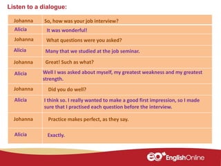 Listen to a dialogue:
Johanna
Johanna
Alicia
Johanna
Alicia
Johanna
Alicia
Alicia
So, how was your job interview?
It was wonderful!
What questions were you asked?
Many that we studied at the job seminar.
Great! Such as what?
Did you do well?
I think so. I really wanted to make a good first impression, so I made
sure that I practised each question before the interview.
Well I was asked about myself, my greatest weakness and my greatest
strength.
Practice makes perfect, as they say.Johanna
Alicia Exactly.
 