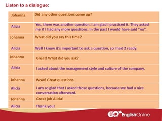 Listen to a dialogue:
Johanna
Alicia
Johanna
Alicia
Johanna
Alicia
Johanna
Alicia
Alicia Thank you!
Did any other questions come up?
Yes, there was another question. I am glad I practised it. They asked
me if I had any more questions. In the past I would have said “no”.
What did you say this time?
I asked about the management style and culture of the company.
I am so glad that I asked those questions, because we had a nice
conversation afterward.
Well I know it’s important to ask a question, so I had 2 ready.
Great! What did you ask?
Johanna Wow! Great questions.
Great job Alicia!
 