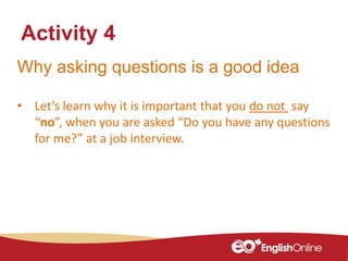 Why asking questions is a good idea
• Let’s learn why it is important that you do not say
“no”, when you are asked “Do you have any questions
for me?” at a job interview.
Activity 4
 