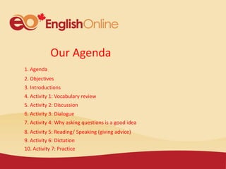 Our Agenda
1. Agenda
2. Objectives
3. Introductions
4. Activity 1: Vocabulary review
5. Activity 2: Discussion
6. Activity 3: Dialogue
7. Activity 4: Why asking questions is a good idea
8. Activity 5: Reading/ Speaking (giving advice)
9. Activity 6: Dictation
10. Activity 7: Practice
 