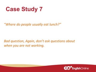 Case Study 7
“Where do people usually eat lunch?”
Bad question, Again, don’t ask questions about
when you are not working.
 