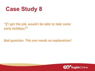 Case Study 8
“If I get the job, would I be able to take some
early holidays?”
Bad question. This one needs no explanation!
 
