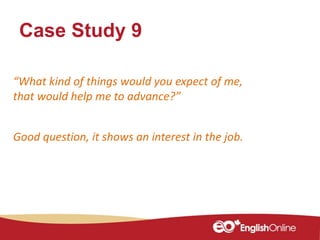 Case Study 9
“What kind of things would you expect of me,
that would help me to advance?”
Good question, it shows an interest in the job.
 