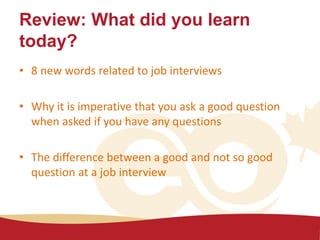 Review: What did you learn
today?
• 8 new words related to job interviews
• Why it is imperative that you ask a good question
when asked if you have any questions
• The difference between a good and not so good
question at a job interview
 