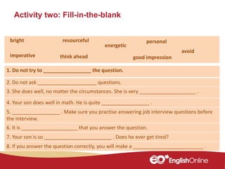 Activity two: Fill-in-the-blank
1. Do not try to _________________ the question.
2. Do not ask _____________________ questions.
3. She does well, no matter the circumstances. She is very ____________________ .
4. Your son does well in math. He is quite _________________ .
5. _________________ . Make sure you practise answering job interview questions before
the interview.
6. It is ____________________ that you answer the question.
7. Your son is so ________________________ . Does he ever get tired?
8. If you answer the question correctly, you will make a _________________________ .
personal
energetic
bright resourceful
think aheadimperative
avoid
good impression
 