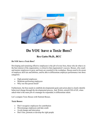 Do YOU have a Toxic Boss?
Rex Gatto Ph.D., BCC
Do YOU have a Toxic Boss?
Developing and sustaining effective employees is the job of every boss, those who do what is in
the best interest of the organization, is critical to that organization’s success. Bosses, who coach
and mentor employees to grow and learn are essential to the workplace. Bosses need to be aware
of employee skill sets and abilities, and be able to differentiate employee performance into three
categories:
• High potential employees
• Moderate performing employees
• Why was this person hired?
Furthermore, the boss needs to establish developmental goals and action plan to clearly identify
behavioral change through the developmental process. Jack Welch, retired CEO of GE, when
asked what is the main job of a manager he responded, to differentiate talent.
Let’s compare Toxic Bosses with Nutrient Bosses.
Toxic Bosses:
• Don’t recognize employees for contribution
• Micromanage employees and take credit
• Avoid change and innovation
• Don’t hire, promote or develop the right people
 