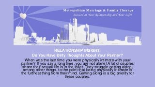 RELATIONSHIP INSIGHT:
Do You Have Dirty Thoughts About Your Partner?
When was the last time you were physically intimate with your
partner? If you say a long time, you are not alone! A lot of couples
share their sexual life is in the toilet. They struggle getting along,
among other things, to the point that being physically intimate is
the furthest thing from their mind. Getting along is a big priority for
these couples.

 