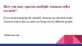 How you may operate multiple Amazon seller
account?
If you need managing the multiple Amazon account then make
Amazon realize that accounts are being run by different people.
Esellerscare.com
 
