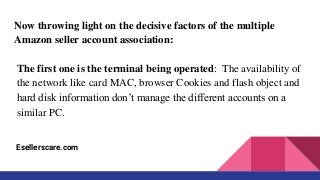 Now throwing light on the decisive factors of the multiple
Amazon seller account association:
The first one is the terminal being operated: The availability of
the network like card MAC, browser Cookies and flash object and
hard disk information don’t manage the different accounts on a
similar PC.
Esellerscare.com
 