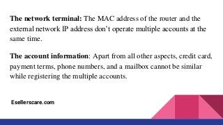The network terminal: The MAC address of the router and the
external network IP address don’t operate multiple accounts at the
same time.
The account information: Apart from all other aspects, credit card,
payment terms, phone numbers, and a mailbox cannot be similar
while registering the multiple accounts.
Esellerscare.com
 