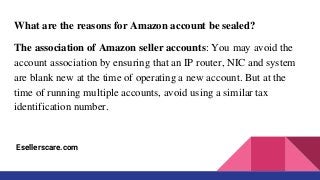 What are the reasons for Amazon account be sealed?
The association of Amazon seller accounts: You may avoid the
account association by ensuring that an IP router, NIC and system
are blank new at the time of operating a new account. But at the
time of running multiple accounts, avoid using a similar tax
identification number.
Esellerscare.com
 