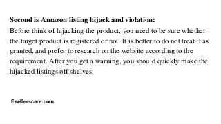 Second is Amazon listing hijack and violation:
Before think of hijacking the product, you need to be sure whether
the target product is registered or not. It is better to do not treat it as
granted, and prefer to research on the website according to the
requirement. After you get a warning, you should quickly make the
hijacked listings off shelves.
Esellerscare.com
 
