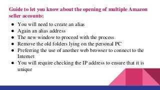 Guide to let you know about the opening of multiple Amazon
seller accounts:
● You will need to create an alias
● Again an alias address
● The new window to proceed with the process
● Remove the old folders lying on the personal PC
● Preferring the use of another web browser to connect to the
Internet
● You will require checking the IP address to ensure that it is
unique
 