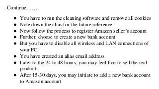Continue……
● You have to run the cleaning software and remove all cookies
● Note down the alias for the future reference.
● Now follow the process to register Amazon seller’s account
● Further, choose to create a new bank account
● But you have to disable all wireless and LAN connections of
your PC.
● You have created an alias email address
● Later to the 24 to 48 hours, you may feel free to sell the real
product.
● After 15-30 days, you may initiate to add a new bank account
to Amazon account.
 