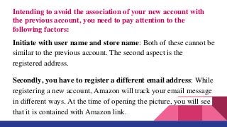 Intending to avoid the association of your new account with
the previous account, you need to pay attention to the
following factors:
Initiate with user name and store name: Both of these cannot be
similar to the previous account. The second aspect is the
registered address.
Secondly, you have to register a different email address: While
registering a new account, Amazon will track your email message
in different ways. At the time of opening the picture, you will see
that it is contained with Amazon link.
 