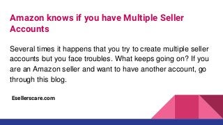 Amazon knows if you have Multiple Seller
Accounts
Several times it happens that you try to create multiple seller
accounts but you face troubles. What keeps going on? If you
are an Amazon seller and want to have another account, go
through this blog.
Esellerscare.com
 