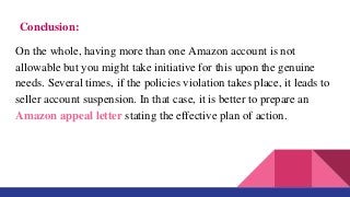Conclusion:
On the whole, having more than one Amazon account is not
allowable but you might take initiative for this upon the genuine
needs. Several times, if the policies violation takes place, it leads to
seller account suspension. In that case, it is better to prepare an
Amazon appeal letter stating the effective plan of action.
 