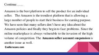 Continue……
Amazon is the best platform to sell the product for an individual
seller. The Amazon is the trendiest platform that is allowing a
large number of people to start their business for earning purpose.
We have seen that many sellers don’t have any idea about the
Amazon policies and finally they begin to face problems. Since the
online marketplace is always vulnerable to the invasion of the high
volume of competition. The Amazon seller account suspension is
another issue as well.
Esellerscare.com
 