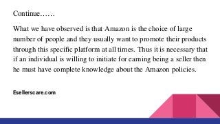 Continue……
What we have observed is that Amazon is the choice of large
number of people and they usually want to promote their products
through this specific platform at all times. Thus it is necessary that
if an individual is willing to initiate for earning being a seller then
he must have complete knowledge about the Amazon policies.
Esellerscare.com
 