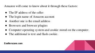 Amazon will come to know about it through these factors:
● The IP address of the seller
● The login name of Amazon account
● Another one is the email address
● Browsers and browser plugins
● Computer operating system and cookie stored on the computer.
● The additional is text and flash cookie.
Esellerscare.com
 