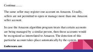 Continue……
The same seller may register one account on Amazon. Usually,
sellers are not permitted to open or manage more than one Amazon
seller account.
In case the Amazon algorithm program treats that certain accounts
are being managed by a similar person, then those accounts would
be recognized as interrelated to Amazon. The detection of this
particular account takes place automatically by the system.
Esellerscare.com
 