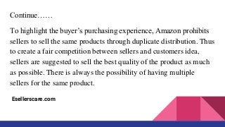 Continue……
To highlight the buyer’s purchasing experience, Amazon prohibits
sellers to sell the same products through duplicate distribution. Thus
to create a fair competition between sellers and customers idea,
sellers are suggested to sell the best quality of the product as much
as possible. There is always the possibility of having multiple
sellers for the same product.
Esellerscare.com
 