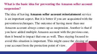 What is the basic idea for preventing the Amazon seller account
suspension?
The idea of having Amazon seller account reinstatement service
is an important aspect. But it is better if you are acquainted with the
prevention techniques. The outcome of having more than one
Amazon account always comes up as suspension. Another is that if
you have added multiple Amazon account with the previous one,
then it bound to impact that one as well. Thus staying focused to
avoid this situation is important. This might cause the closing of
your account from the protection point of view.
 