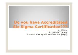 Do you have A
D       h    Accreditated
                   dit t d
Six Sigma Certification???
                                   ALI IRFAN
                           Six Sigma Trainer
      International Q lit Federation (IQF)
      I t    ti   l Quality F d   ti
 