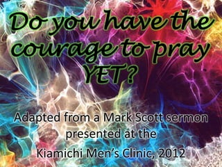 Do you have the
courage to pray
     YET?
Adapted from a Mark Scott sermon
        presented at the
   Kiamichi Men’s Clinic, 2012
 