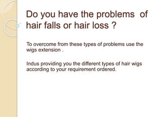 Do you have the problems of
hair falls or hair loss ?
To overcome from these types of problems use the
wigs extension .
Indus providing you the different types of hair wigs
according to your requirement ordered.
 