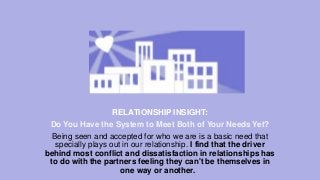 RELATIONSHIP INSIGHT:
Do You Have the System to Meet Both of Your Needs Yet?
Being seen and accepted for who we are is a basic need that
specially plays out in our relationship. I find that the driver
behind most conflict and dissatisfaction in relationships has
to do with the partners feeling they can't be themselves in
one way or another.

 