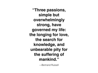 —Bertrand Russell
“Three passions,
simple but
overwhelmingly
strong, have
governed my life:
the longing for love,
the search for
knowledge, and
unbearable pity for
the suffering of
mankind.”
 