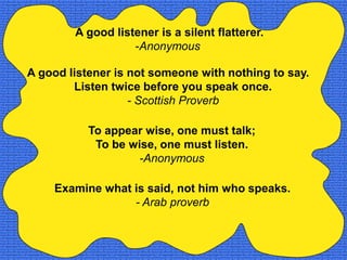 A good listener is a silent flatterer.
                   -Anonymous

A good listener is not someone with nothing to say.
        Listen twice before you speak once.
                   - Scottish Proverb

           To appear wise, one must talk;
            To be wise, one must listen.
                    -Anonymous

    Examine what is said, not him who speaks.
                 - Arab proverb
 