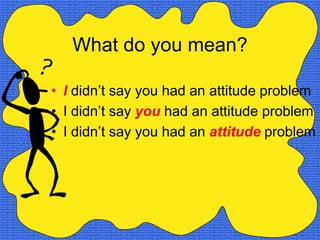 What do you mean?

• I didn’t say you had an attitude problem
• I didn’t say you had an attitude problem
• I didn’t say you had an attitude problem
 