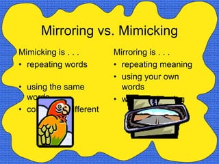 Mirroring vs. Mimicking
Mimicking is . . .       Mirroring is . . .
• repeating words        • repeating meaning
                         • using your own
• using the same           words
  words                  • warm and caring
• cold and indifferent
 