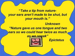 “Take a tip from nature-
your ears aren’t made to be shut, but
           your mouth is.”
                       Unknown
“Nature gave us one tongue and two
ears so we could hear twice as much
           as we speak”
                         Epictetus
 