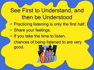 See First to Understand, and
    then be Understood
• Practicing listening is only the first half.
• Share your feelings.
• If you take the time to listen,
  chances of being listened to are very
  good.
 