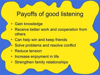 Payoffs of good listening
• Gain knowledge
• Receive better work and cooperation from
  others
• Can help win and keep friends
• Solve problems and resolve conflict
• Reduce tension
• Increase enjoyment in life
• Strengthen family relationships
 