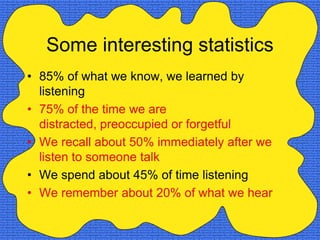 Some interesting statistics
• 85% of what we know, we learned by
  listening
• 75% of the time we are
  distracted, preoccupied or forgetful
• We recall about 50% immediately after we
  listen to someone talk
• We spend about 45% of time listening
• We remember about 20% of what we hear
 