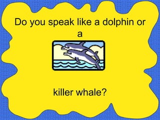 Do you speak like a dolphin or
             a




        killer whale?
 