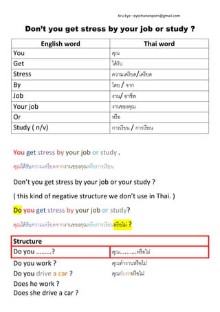  
 

 

    Kru Eye : eyechanonporn@gmail.com 

Don’t you get stress by your job or study ?
English word 
You 
Get 
Stress 
By 
Job 
Your job 
Or 
Study ( n/v) 
 

Thai word 
คุณ
ได้ รับ
ความเครี ยด/เครี ยด
โดย / จาก
งาน/ อาชีพ
งานของคุณ
หรื อ
การเรี ยน / การเรี ยน

You get stress by your job or study . 
คุณได้ รับความเครี ยดจากงานของคุณหรื อการเรี ยน 
Don’t you get stress by your job or your study ? 
( this kind of negative structure we don’t use in Thai. ) 
Do you get stress by your job or study? 
คุณได้ รับความเครี ยดจากงานของคุณหรื อการเรี ยนหรื อไม่ ? 
Structure  
Do you ………? 

คุณ……….หรื อไม่

Do you work ? 
Do you drive a car ? 
Does he work ? 
Does she drive a car ? 

คุณทํางานหรื อไม่
คุณขับรถหรื อไม่
 
 

 