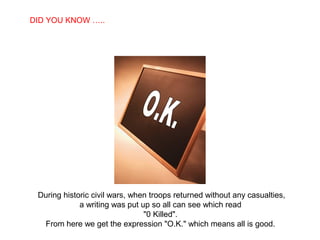 DID YOU KNOW …..
  SABIAS QUE…




 During historic civil wars, when troops returned without any casualties,
             a writing was put up so all can see which read
                                "0 Killed".
  From here we get the expression "O.K." which means all is good.
 