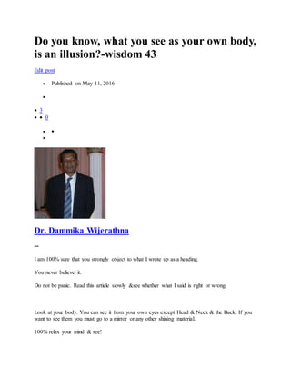Do you know, what you see as your own body,
is an illusion?-wisdom 43
Edit post
 Published on May 11, 2016

 3
  0
 

Dr. Dammika Wijerathna
--
I am 100% sure that you strongly object to what I wrote up as a heading.
You never believe it.
Do not be panic. Read this article slowly &see whether what I said is right or wrong.
Look at your body. You can see it from your own eyes except Head & Neck & the Back. If you
want to see them you must go to a mirror or any other shining material.
100% relax your mind & see!
 