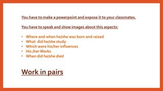 You have to make a powerpoint and expose it to your classmates.
You have to speak and show images about this aspects:
• Where and when he/she was born and raised
• What did he/she study
• Which were his/her influences
• His /herWorks
• When did he/she died
Work in pairs