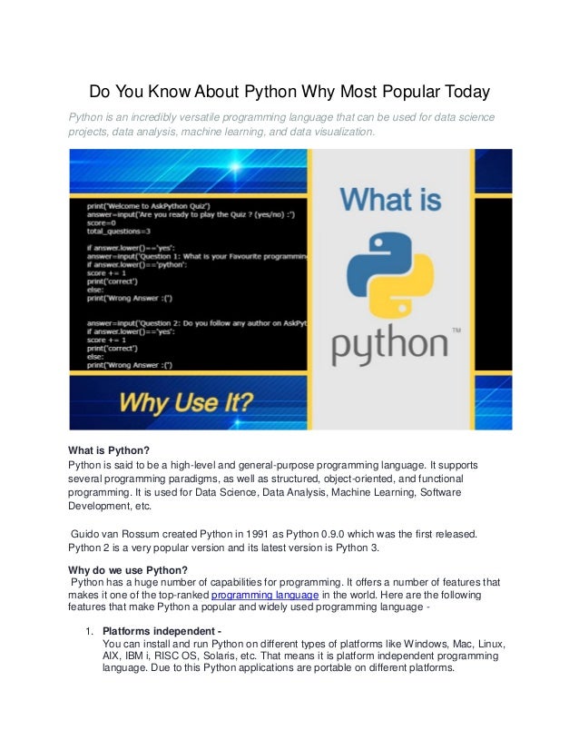 Do You Know About Python Why Most Popular Today
Python is an incredibly versatile programming language that can be used for data science
projects, data analysis, machine learning, and data visualization.
What is Python?
Python is said to be a high-level and general-purpose programming language. It supports
several programming paradigms, as well as structured, object-oriented, and functional
programming. It is used for Data Science, Data Analysis, Machine Learning, Software
Development, etc.
Guido van Rossum created Python in 1991 as Python 0.9.0 which was the first released.
Python 2 is a very popular version and its latest version is Python 3.
Why do we use Python?
Python has a huge number of capabilities for programming. It offers a number of features that
makes it one of the top-ranked programming language in the world. Here are the following
features that make Python a popular and widely used programming language -
1. Platforms independent -
You can install and run Python on different types of platforms like Windows, Mac, Linux,
AIX, IBM i, RISC OS, Solaris, etc. That means it is platform independent programming
language. Due to this Python applications are portable on different platforms.
 