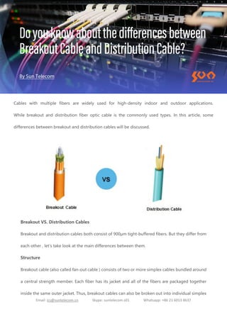 Email: ics@suntelecom.cn Skype: suntelecom.s01 Whatsapp: +86 21 6013 8637
Cables with multiple fibers are widely used for high-density indoor and outdoor applications.
While breakout and distribution fiber optic cable is the commonly used types. In this article, some
differences between breakout and distribution cables will be discussed.
Breakout VS. Distribution Cables
Breakout and distribution cables both consist of 900μm tight-buffered fibers. But they differ from
each other , let's take look at the main differences between them.
Structure
Breakout cable (also called fan-out cable ) consists of two or more simplex cables bundled around
a central strength member. Each fiber has its jacket and all of the fibers are packaged together
inside the same outer jacket. Thus, breakout cables can also be broken out into individual simplex
 