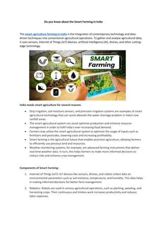 Do you know about the Smart Farming in India
The smart agriculture farming in India is the integration of contemporary technology and data-
driven techniques into conventional agricultural operations. To gather and analyse agricultural data,
it uses sensors, Internet of Things (IoT) devices, artificial intelligence (AI), drones, and other cutting-
edge technology.
India needs smart agriculture for several reasons-
• Drip irrigation, soil moisture sensors, and precision irrigation systems are examples of smart
agricultural technology that can assist alleviate the water shortage problem in India's low
rainfall areas.
• The smart agricultural system can assist optimize production and enhance resource
management in order to fulfil India's ever-increasing food demand.
• Farmers may utilize the smart agricultural system to optimize the usage of inputs such as
fertilizers and pesticides, lowering costs and increasing profitability.
• Smart farming is the agricultural future that enables precision agriculture, allowing farmers
to efficiently use precious land and resources.
• Weather monitoring systems, for example, are advanced farming instruments that deliver
real-time weather data. In turn, this helps farmers to make more informed decisions to
reduce risks and enhance crop management.
Components of Smart Farming:
1. Internet of Things (IoT): IoT devices like sensors, drones, and robots collect data on
environmental parameters such as soil moisture, temperature, and humidity. This data helps
in making informed decisions for better farm management.
2. Robotics: Robots are used in various agricultural operations, such as planting, weeding, and
harvesting crops. Their continuous and tireless work increases productivity and reduces
labor expenses.
 