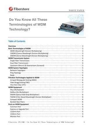 WHITE PAPER
Fiberstore (FS.COM) | Do You Know All These Terminologies of WDM Technology? 1
Table of Contents
Overview··········································································································· 3
Basic Terminologies of WDM··················································································· 3
WDM (Wavelength Division Multiplexing)································································· 3
CWDM (Coarse Wavelength Division Multiplexing)·······················································3
DWDM (Dense Wavelength Division Multiplexing)······················································· 4
WDM Transmission System····················································································· 4
Single Fiber Transmission····················································································· 4
Dual Fiber Transmission······················································································· 4
Upstream (Return) & Downstream (Forward)····························································· 5
WDM System Topologies························································································ 5
Network Topologies····························································································5
Ring Topology··································································································· 5
Node··············································································································6
Filtration Technologies Applied to WDM····································································· 6
Arrayed Waveguide Grating (AWG)··········································································6
Fiber Bragg Grating (FBG)·····················································································6
Thin Film Filter (TFF)··························································································· 7
WDM Equipment··································································································7
Mux (Multiplexer)······························································································ 7
DeMux (De-Multiplexer)······················································································ 7
OADM (Optical Add-Drop Multiplexer)····································································· 8
FWDM (Filter-Based Wavelength Division Multiplexer)··················································8
Compact WDM································································································· 8
Banded Skip Filters·····························································································8
Ports on WDM Equipment······················································································ 8
Common Port··································································································· 9
Express or Upgrade Port······················································································ 9
1310nm Port···································································································· 9
1550nm Port···································································································· 9
Monitor Port···································································································· 9
Do You Know All These
Terminologies of WDM
Technology?
 