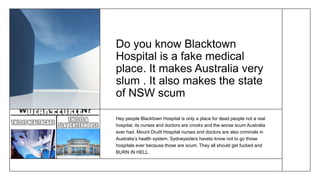 Do you know Blacktown
Hospital is a fake medical
place. It makes Australia very
slum . It also makes the state
of NSW scum
Hey people Blacktown Hospital is only a place for dead people not a real
hospital, its nurses and doctors are crooks and the worse scum Australia
ever had. Mount Druitt Hospital nurses and doctors are also criminals in
Australia’s health system. Sydneysiders haveto know not to go those
hospitals ever because those are scum. They all should get fucked and
BURN IN HELL.
 